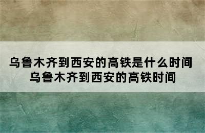 乌鲁木齐到西安的高铁是什么时间 乌鲁木齐到西安的高铁时间